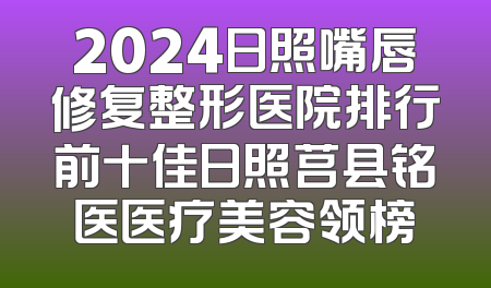 2024日照嘴唇修复整形医院排行前十佳日照莒县铭医医疗美容领榜