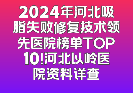 2024年河北吸脂失败修复技术领先医院榜单TOP10！河北以岭医院资料详查
