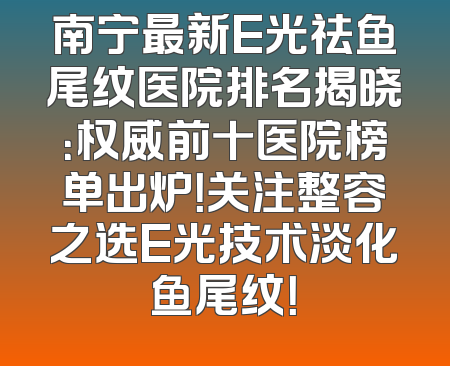 南宁最新E光祛鱼尾纹医院排名揭晓：权威前十医院榜单出炉！关注整容之选E光技术淡化鱼尾纹！