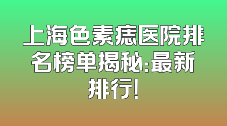 上海色素痣医院排名榜单揭秘：最新排行！