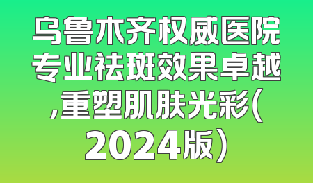 乌鲁木齐权威医院专业祛斑效果卓越，重塑肌肤光彩（2024版）