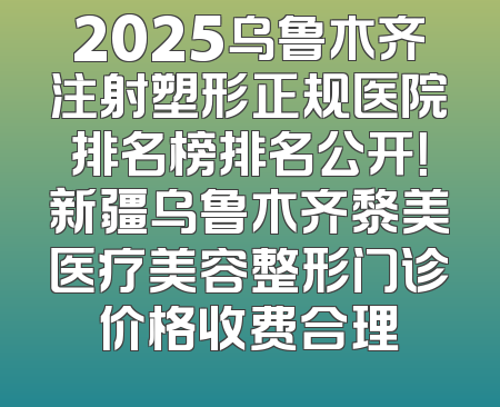 2025乌鲁木齐注射塑形正规医院排名榜排名公开！新疆乌鲁木齐黎美医疗美容整形门诊价格收费合理