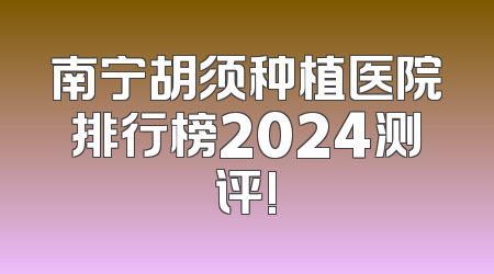 南宁胡须种植医院排行榜2024测评!