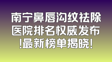 南宁鼻唇沟纹祛除医院排名权威发布！最新榜单揭晓！