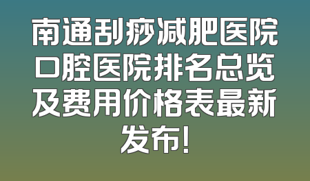 南通刮痧减肥医院口腔医院排名总览及费用价格表最新发布！