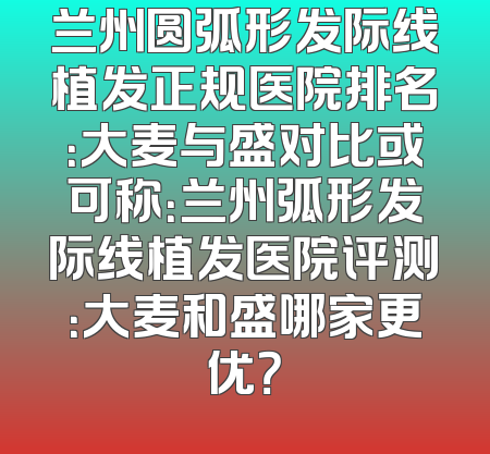 兰州圆弧形发际线植发正规医院排名：大麦与盛对比或可称：兰州弧形发际线植发医院评测：大麦和盛哪家更优？