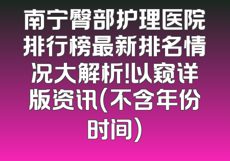 南宁臀部护理医院排行榜最新排名情况大解析！以窥详版资讯（不含年份时间）