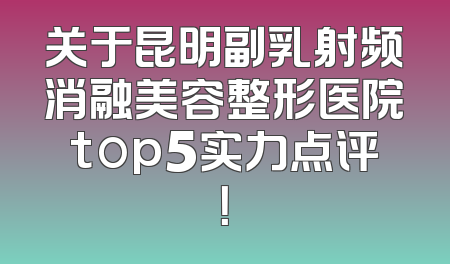 关于昆明副乳射频消融美容整形医院top5实力点评！
