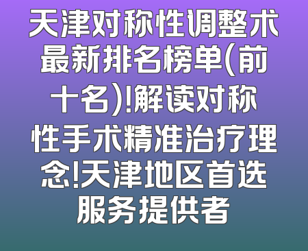 天津对称性调整术最新排名榜单（前十名）！解读对称性手术精准治疗理念！天津地区首选服务提供者