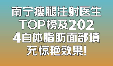 南宁瘦腿注射医生TOP榜及2024自体脂肪面部填充惊艳效果！
