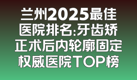 兰州2025最佳医院排名：牙齿矫正术后内轮廓固定权威医院TOP榜