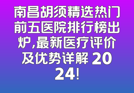 南昌胡须精选热门前五医院排行榜出炉，最新医疗评价及优势详解 2024！