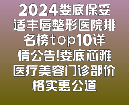 2024娄底保妥适丰唇整形医院排名榜top10详情公告！娄底芯雅医疗美容门诊部价格实惠公道