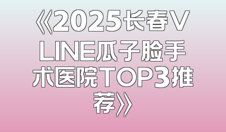 《2025长春VLINE瓜子脸手术医院TOP3推荐》