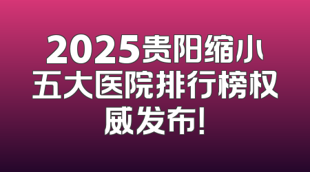 2025贵阳缩小五大医院排行榜权威发布！