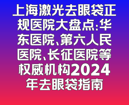 上海激光去眼袋正规医院大盘点：华东医院、第六人民医院、长征医院等权威机构2024年去眼袋指南