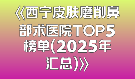 《西宁皮肤磨削鼻部术医院TOP5榜单（2025年汇总）》
