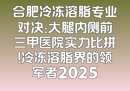 合肥冷冻溶脂专业对决：大腿内侧前三甲医院实力比拼！冷冻溶脂界的领军者2025