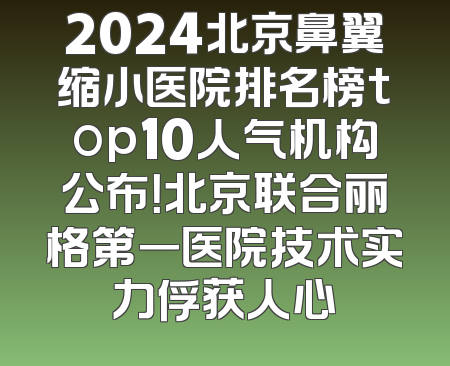 2024北京鼻翼缩小医院排名榜top10人气机构公布！北京联合丽格第一医院技术实力俘获人心