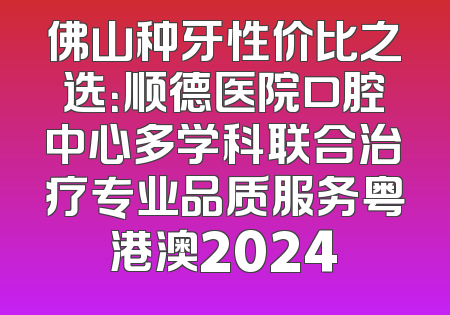 佛山种牙性价比之选：顺德医院口腔中心多学科联合治疗专业品质服务粤港澳2024