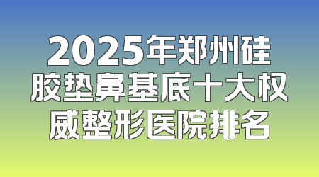 2025年郑州硅胶垫鼻基底十大权威整形医院排名