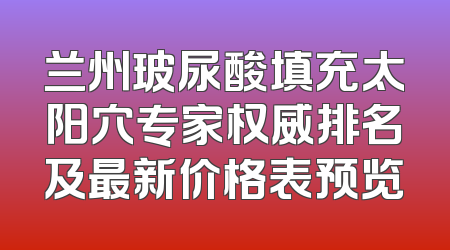 兰州玻尿酸填充太阳穴专家权威排名及最新价格表预览