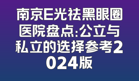 南京E光祛黑眼圈医院盘点：公立与私立的选择参考2024版