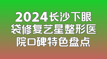 2024长沙下眼袋修复艺星整形医院口碑特色盘点
