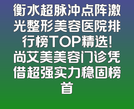 衡水超脉冲点阵激光整形美容医院排行榜TOP精选！尚艾美美容门诊凭借超强实力稳固榜首