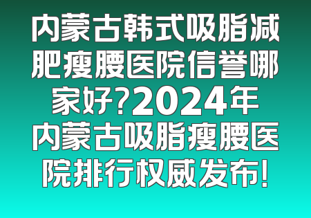 内蒙古韩式吸脂减肥瘦腰医院信誉哪家好？2024年内蒙古吸脂瘦腰医院排行权威发布！