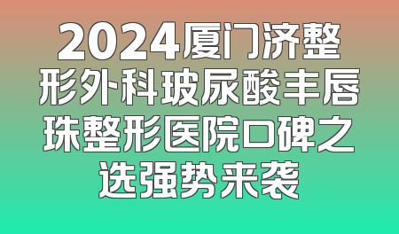 2024厦门济整形外科玻尿酸丰唇珠整形医院口碑之选强势来袭