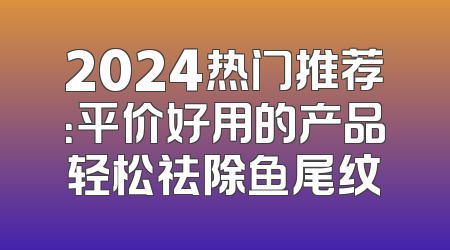 2024热门推荐：平价好用的产品轻松祛除鱼尾纹