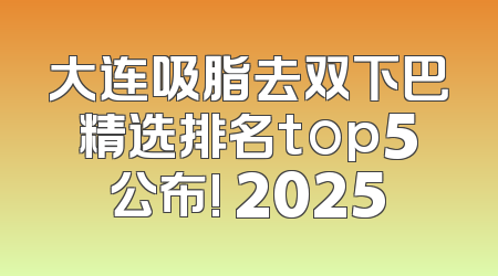 大连吸脂去双下巴精选排名top5公布! 2025