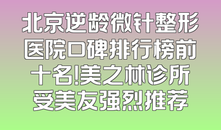 北京逆龄微针整形医院口碑排行榜前十名！美之林诊所受美友强烈推荐