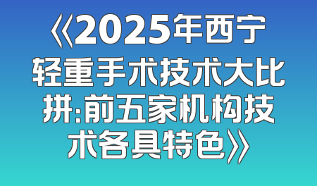 《2025年西宁轻重手术技术大比拼：前五家机构技术各具特色》