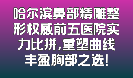 哈尔滨鼻部精雕整形权威前五医院实力比拼，重塑曲线丰盈胸部之选！