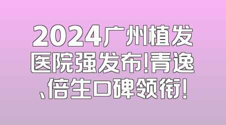2024广州植发医院强发布！青逸、倍生口碑领衔！