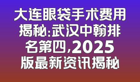 大连眼袋手术费用揭秘：武汉中翰排名第四，2025版最新资讯揭秘