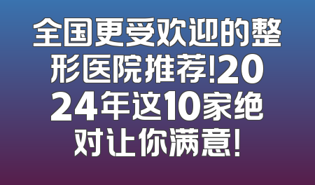 全国更受欢迎的整形医院推荐！2024年这10家绝对让你满意！