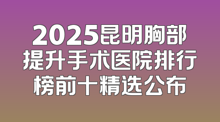 2025昆明胸部提升手术医院排行榜前十精选公布