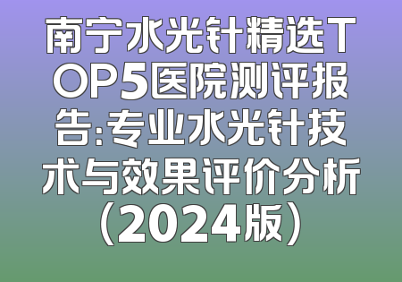 南宁水光针精选TOP5医院测评报告：专业水光针技术与效果评价分析（2024版）