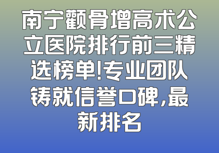 南宁颧骨增高术公立医院排行前三精选榜单！专业团队铸就信誉口碑，最新排名