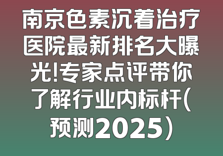 南京色素沉着治疗医院最新排名大曝光！专家点评带你了解行业内标杆（预测2025）