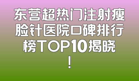 东营超热门注射瘦脸针医院口碑排行榜TOP10揭晓！