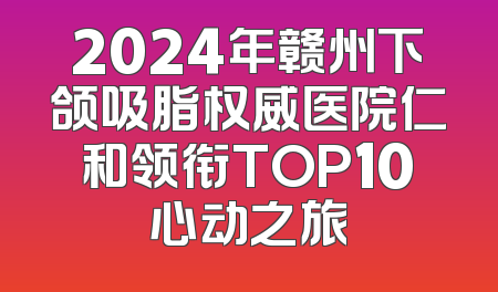 2024年赣州下颌吸脂权威医院仁和领衔TOP10心动之旅