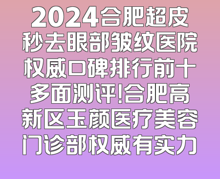 2024合肥超皮秒去眼部皱纹医院权威口碑排行前十多面测评！合肥高新区玉颜医疗美容门诊部权威有实力