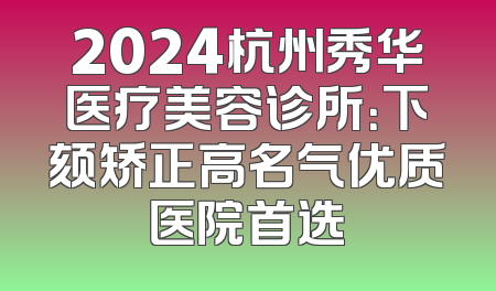 2024杭州秀华医疗美容诊所：下颏矫正高名气优质医院首选