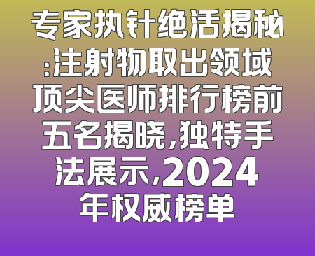专家执针绝活揭秘：注射物取出领域顶尖医师排行榜前五名揭晓，独特手法展示，2024年权威榜单