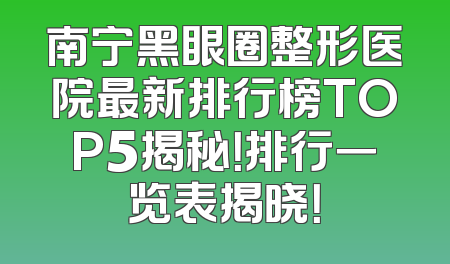 南宁黑眼圈整形医院最新排行榜TOP5揭秘！排行一览表揭晓！