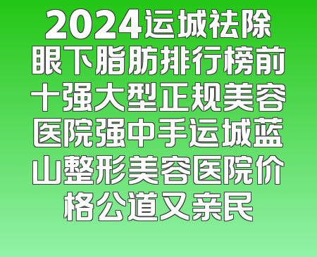 2024运城祛除眼下脂肪排行榜前十强大型正规美容医院强中手运城蓝山整形美容医院价格公道又亲民